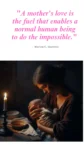 "A mother's love is the fuel that enables a normal human being to do the impossible." — Marion C. Garretty